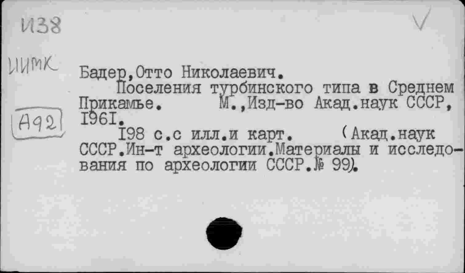 ﻿ns«
7
Уїж
ЙЧ2.
__—---S
Бадер,Отто Николаевич.
Поселения турбинского типа в Среднем Прикамье.	М.,Изд-во Акад.наук СССР,
1961.
198 с.с илл.и карт. (Акад.наук СССР.Ин-т археологии.Материалы и исследования по археологии СССР.М 999.